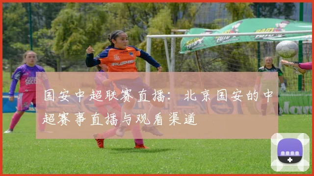 国安中超联赛直播：北京国安的中超赛事直播与观看渠道