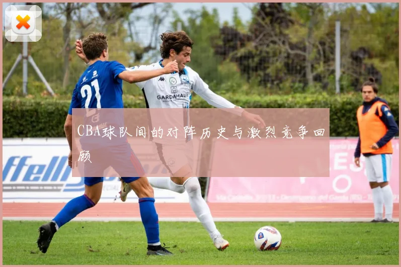 CBA球队间的对阵历史与激烈竞争回顾