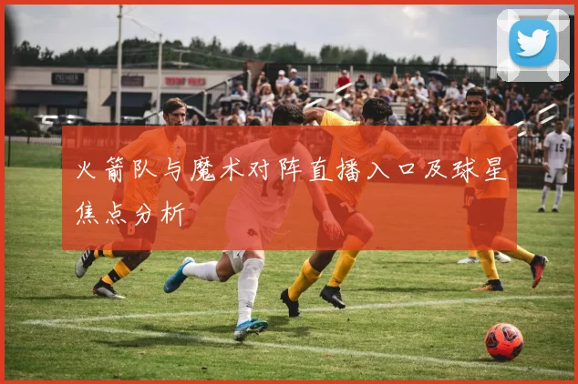 火箭队与魔术对阵直播入口及球星焦点分析