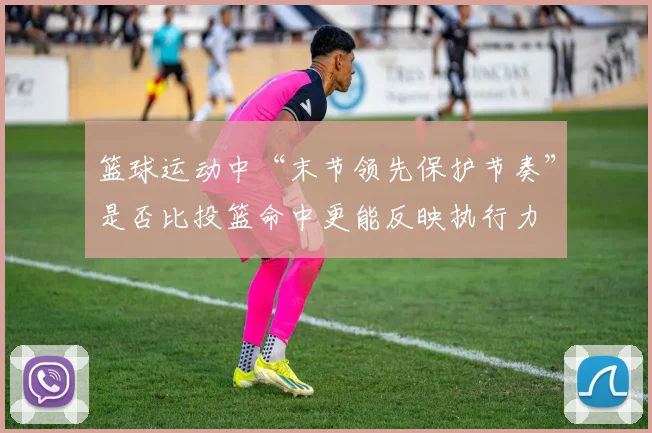 篮球运动中“末节领先保护节奏”是否比投篮命中更能反映执行力