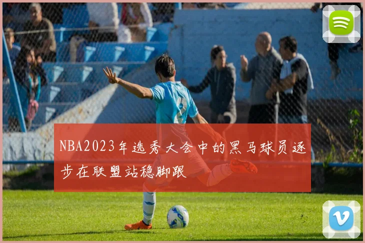 NBA2023年选秀大会中的黑马球员逐步在联盟站稳脚跟